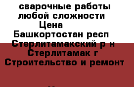 сварочные работы любой сложности › Цена ­ 100 - Башкортостан респ., Стерлитамакский р-н, Стерлитамак г. Строительство и ремонт » Услуги   